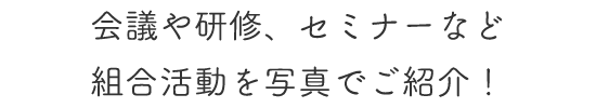 会議や研修、セミナーなど組合活動を写真でご紹介！